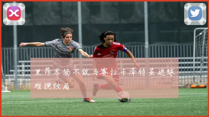 里昂客场不敌马赛拉卡泽特虽进球难挽败局
