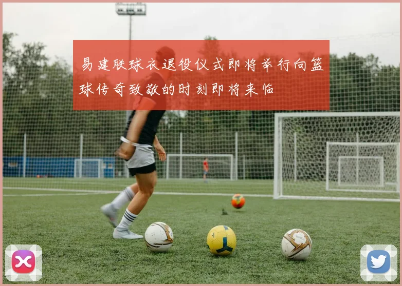 易建联球衣退役仪式即将举行向篮球传奇致敬的时刻即将来临