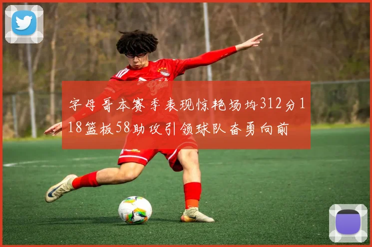 字母哥本赛季表现惊艳场均312分118篮板58助攻引领球队奋勇向前